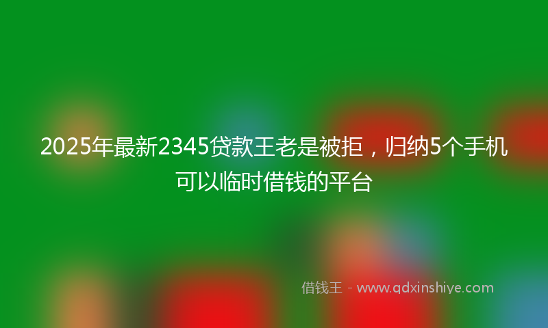 2025年最新2345贷款王老是被拒，归纳5个手机可以临时借钱的平台