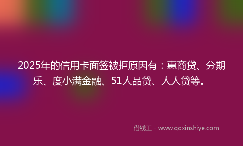 2025年的信用卡面签被拒原因有：惠商贷、分期乐、度小满金融、51人品贷、人人贷等。