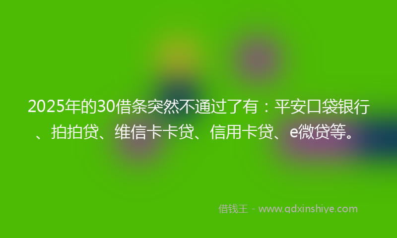 2025年的30借条突然不通过了有：平安口袋银行、拍拍贷、维信卡卡贷、信用卡贷、e微贷等。