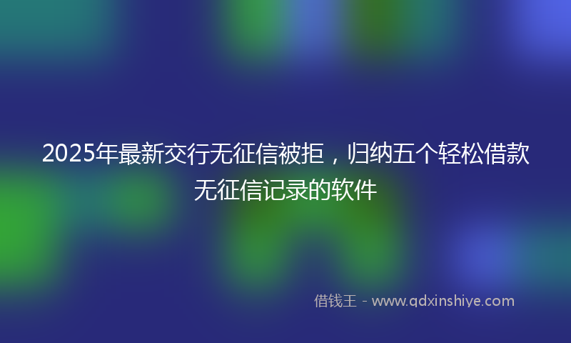 2025年最新交行无征信被拒，归纳五个轻松借款无征信记录的软件