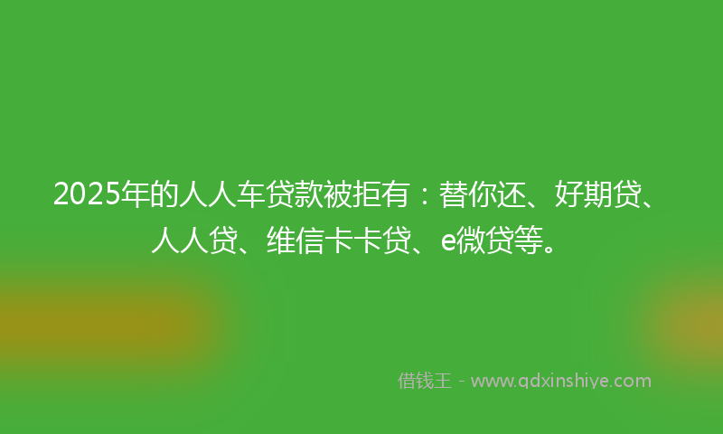 2025年的人人车贷款被拒有：替你还、好期贷、人人贷、维信卡卡贷、e微贷等。