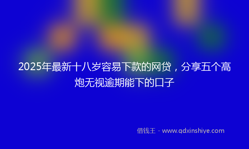 2025年最新十八岁容易下款的网贷，分享五个高炮无视逾期能下的口子