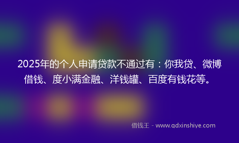2025年的个人申请贷款不通过有：你我贷、微博借钱、度小满金融、洋钱罐、百度有钱花等。