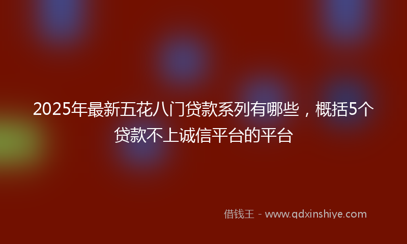 2025年最新五花八门贷款系列有哪些，概括5个贷款不上诚信平台的平台