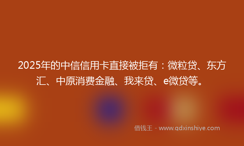 2025年的中信信用卡直接被拒有：微粒贷、东方汇、中原消费金融、我来贷、e微贷等。