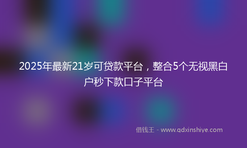 2025年最新21岁可贷款平台，整合5个无视黑白户秒下款口子平台