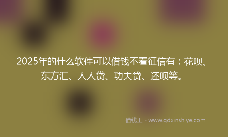 2025年的什么软件可以借钱不看征信有：花呗、东方汇、人人贷、功夫贷、还呗等。