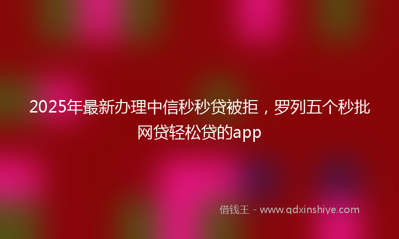 2025年最新办理中信秒秒贷被拒，罗列五个秒批网贷轻松贷的app