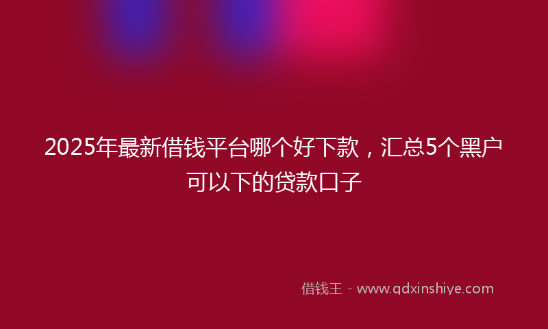 2025年最新借钱平台哪个好下款，汇总5个黑户可以下的贷款口子