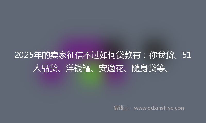 2025年的卖家征信不过如何贷款有：你我贷、51人品贷、洋钱罐、安逸花、随身贷等。