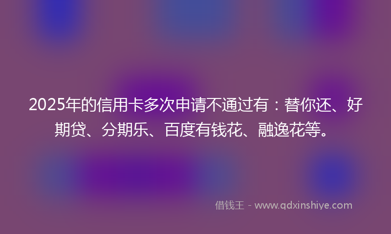 2025年的信用卡多次申请不通过有：替你还、好期贷、分期乐、百度有钱花、融逸花等。