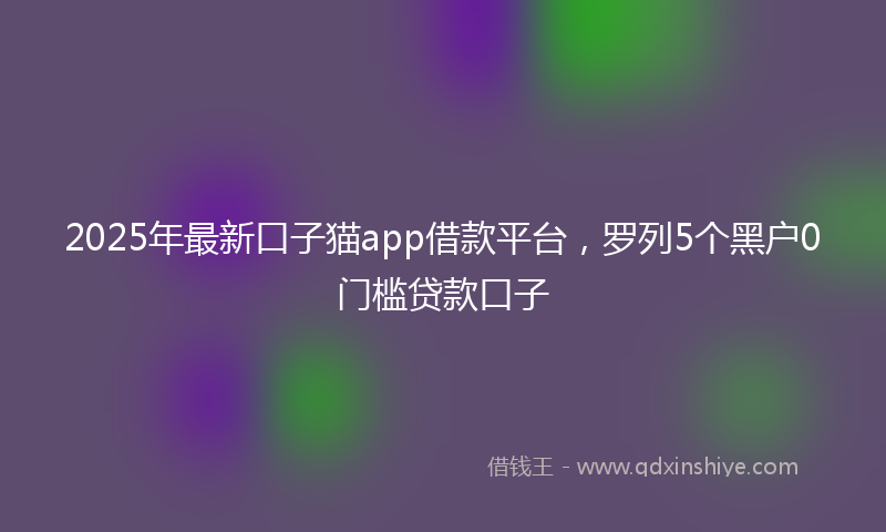 2025年最新口子猫app借款平台，罗列5个黑户0门槛贷款口子