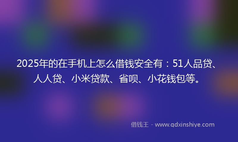 2025年的在手机上怎么借钱安全有：51人品贷、人人贷、小米贷款、省呗、小花钱包等。