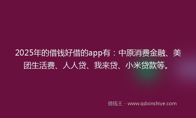 2025年的借钱好借的app有：中原消费金融、美团生活费、人人贷、我来贷、小米贷款等。