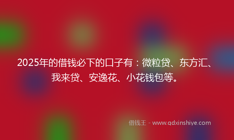 2025年的借钱必下的口子有：微粒贷、东方汇、我来贷、安逸花、小花钱包等。