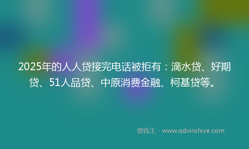 2025年的人人贷接完电话被拒有：滴水贷、好期贷、51人品贷、中原消费金融、柯基贷等。