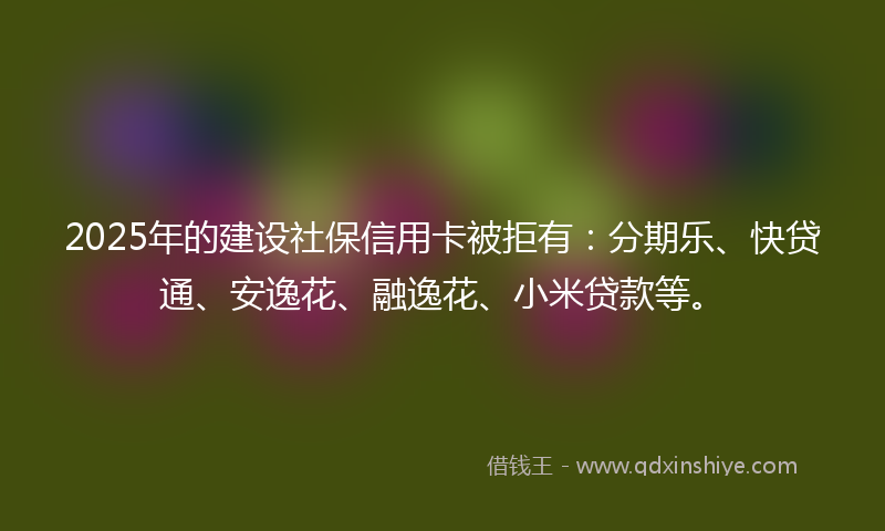 2025年的建设社保信用卡被拒有：分期乐、快贷通、安逸花、融逸花、小米贷款等。