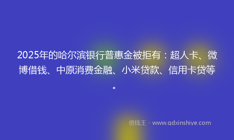 2025年的哈尔滨银行普惠金被拒有：超人卡、微博借钱、中原消费金融、小米贷款、信用卡贷等。