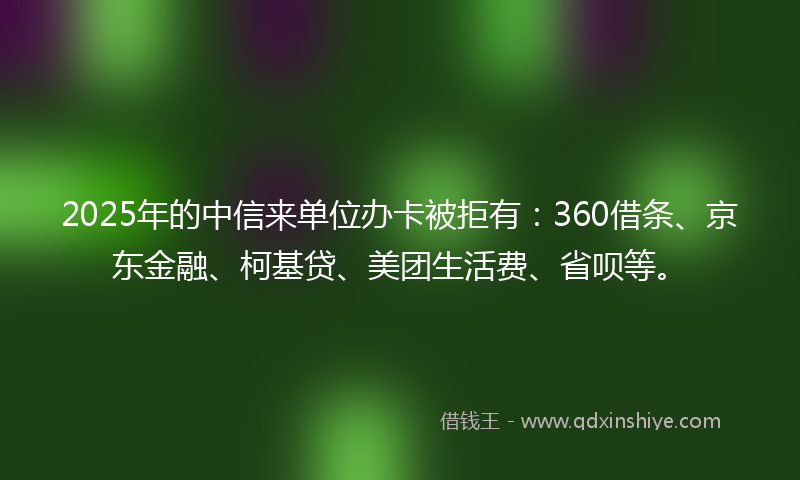 2025年的中信来单位办卡被拒有：360借条、京东金融、柯基贷、美团生活费、省呗等。