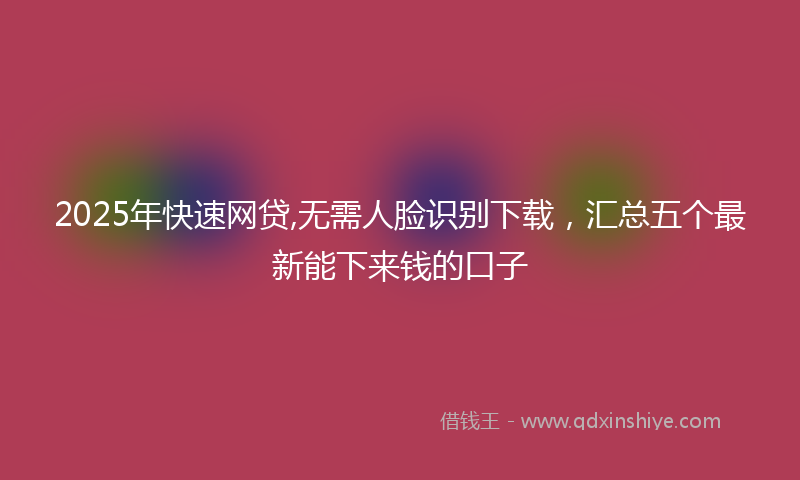 2025年快速网贷,无需人脸识别下载，汇总五个最新能下来钱的口子