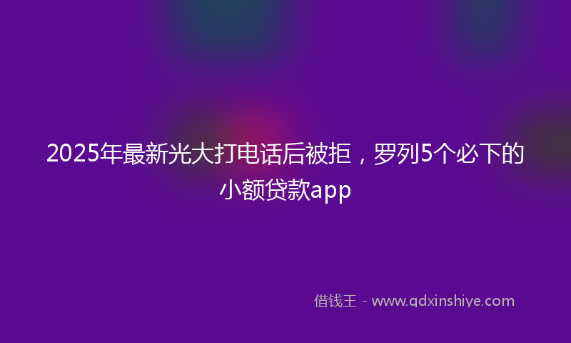 2025年最新光大打电话后被拒，罗列5个必下的小额贷款app