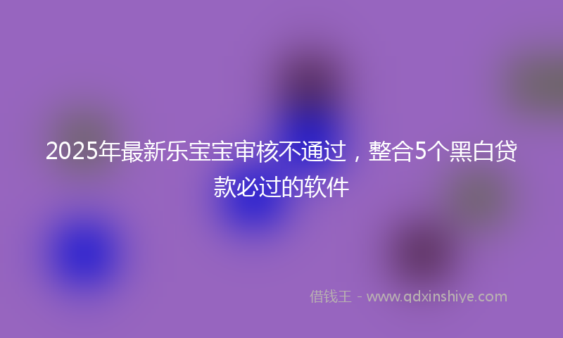 2025年最新乐宝宝审核不通过，整合5个黑白贷款必过的软件