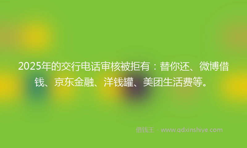 2025年的交行电话审核被拒有：替你还、微博借钱、京东金融、洋钱罐、美团生活费等。