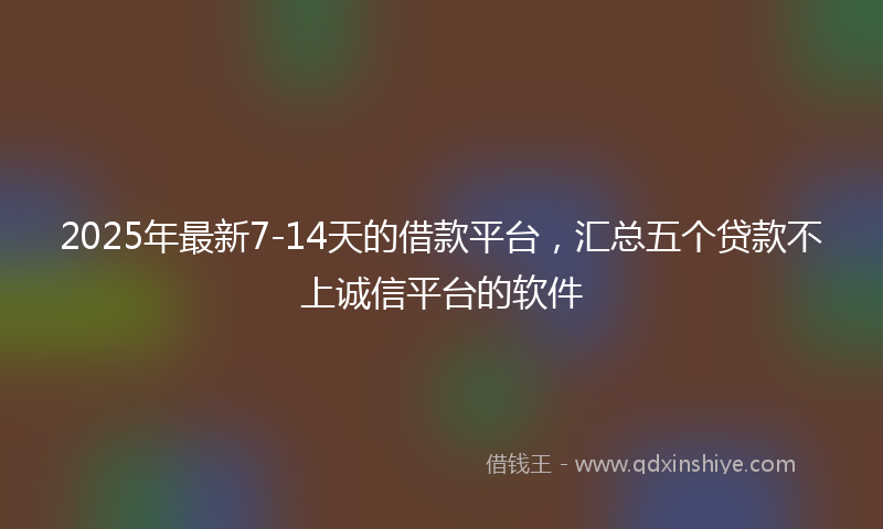 2025年最新7-14天的借款平台，汇总五个贷款不上诚信平台的软件