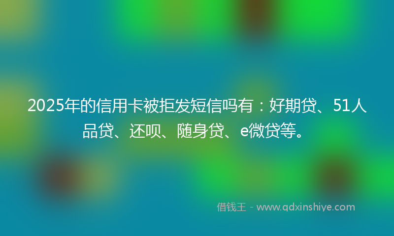 2025年的信用卡被拒发短信吗有：好期贷、51人品贷、还呗、随身贷、e微贷等。