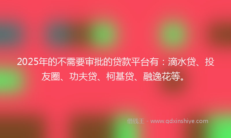 2025年的不需要审批的贷款平台有：滴水贷、投友圈、功夫贷、柯基贷、融逸花等。
