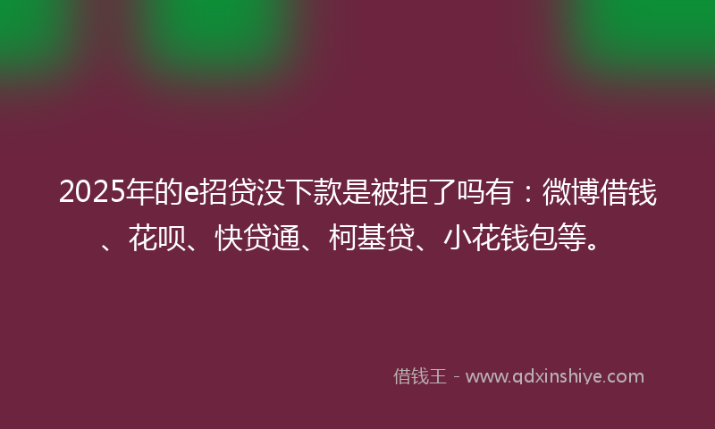 2025年的e招贷没下款是被拒了吗有：微博借钱、花呗、快贷通、柯基贷、小花钱包等。