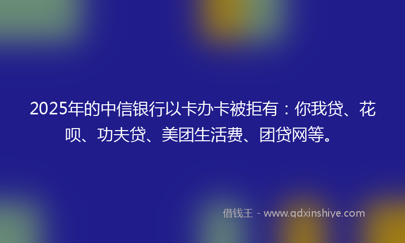 2025年的中信银行以卡办卡被拒有：你我贷、花呗、功夫贷、美团生活费、团贷网等。