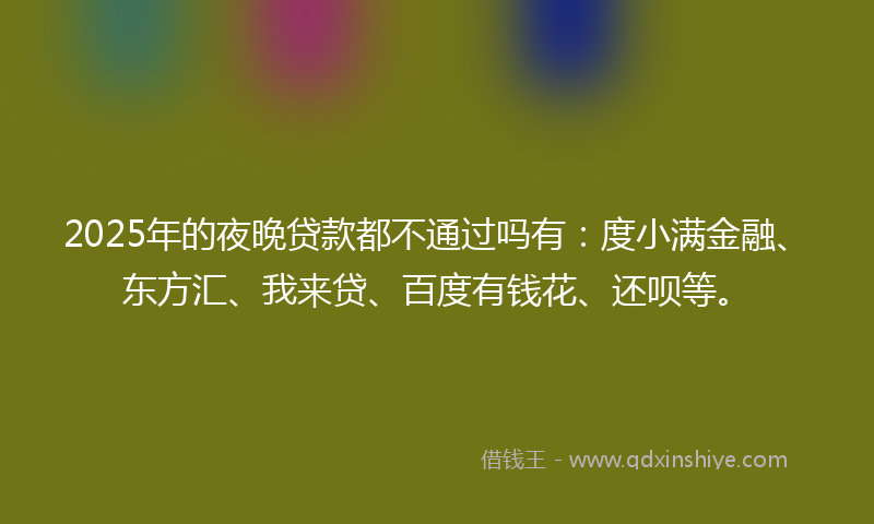 2025年的夜晚贷款都不通过吗有：度小满金融、东方汇、我来贷、百度有钱花、还呗等。