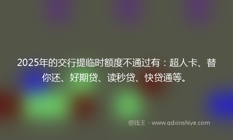 2025年的交行提临时额度不通过有：超人卡、替你还、好期贷、读秒贷、快贷通等。
