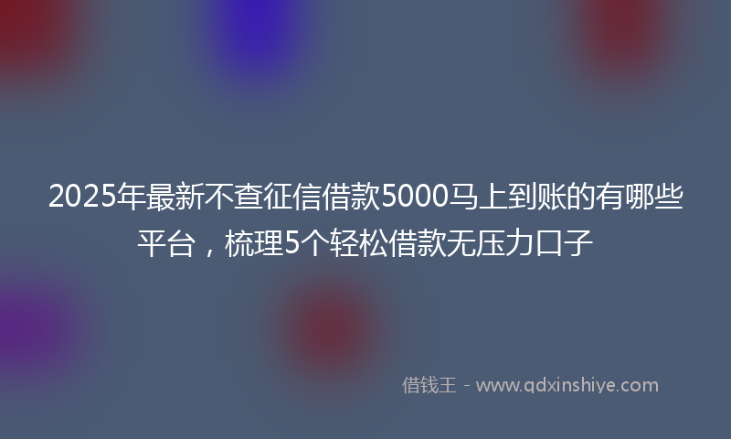 2025年最新不查征信借款5000马上到账的有哪些平台，梳理5个轻松借款无压力口子