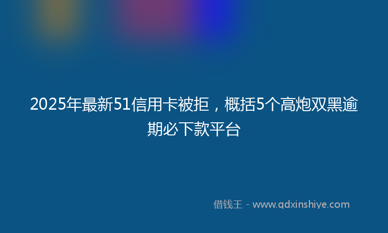2025年最新51信用卡被拒，概括5个高炮双黑逾期必下款平台