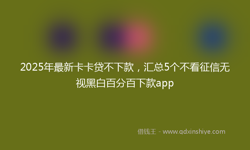 2025年最新卡卡贷不下款，汇总5个不看征信无视黑白百分百下款app