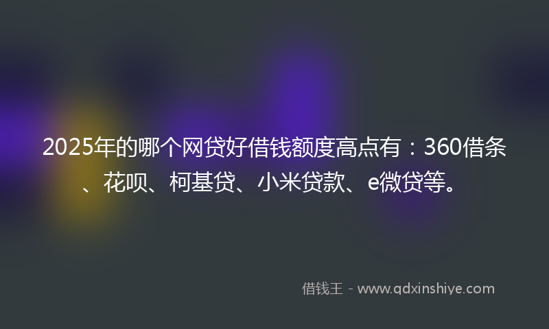 2025年的哪个网贷好借钱额度高点有：360借条、花呗、柯基贷、小米贷款、e微贷等。