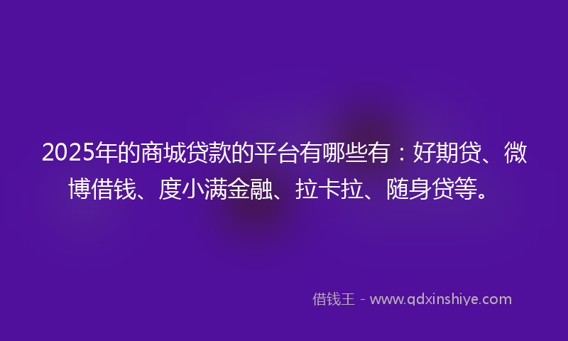 2025年的商城贷款的平台有哪些有：好期贷、微博借钱、度小满金融、拉卡拉、随身贷等。