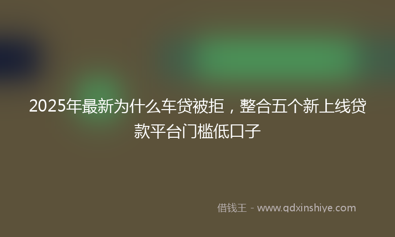 2025年最新为什么车贷被拒，整合五个新上线贷款平台门槛低口子