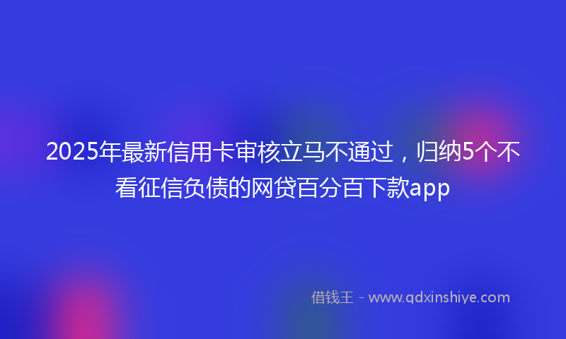 2025年最新信用卡审核立马不通过，归纳5个不看征信负债的网贷百分百下款app