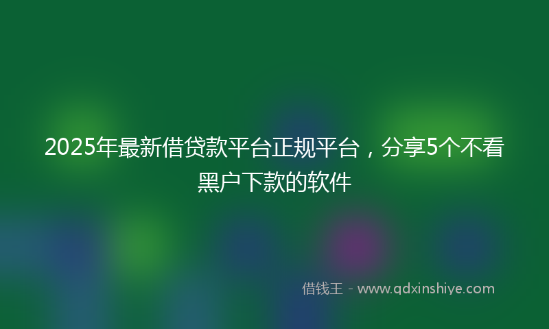 2025年最新借贷款平台正规平台，分享5个不看黑户下款的软件