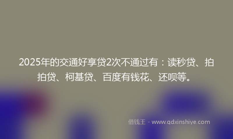 2025年的交通好享贷2次不通过有：读秒贷、拍拍贷、柯基贷、百度有钱花、还呗等。