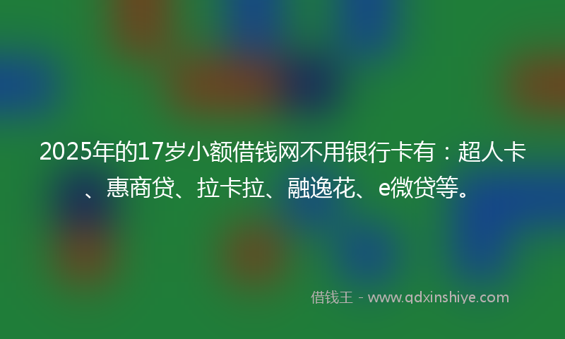 2025年的17岁小额借钱网不用银行卡有：超人卡、惠商贷、拉卡拉、融逸花、e微贷等。
