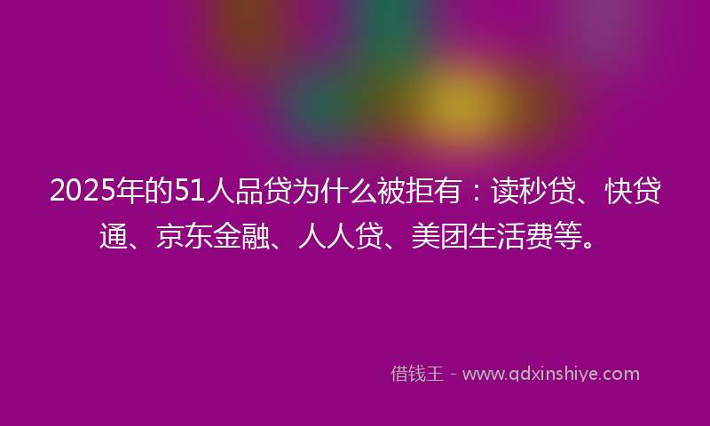 2025年的51人品贷为什么被拒有：读秒贷、快贷通、京东金融、人人贷、美团生活费等。