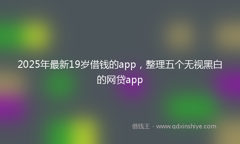 2025年最新19岁借钱的app，整理五个无视黑白的网贷app