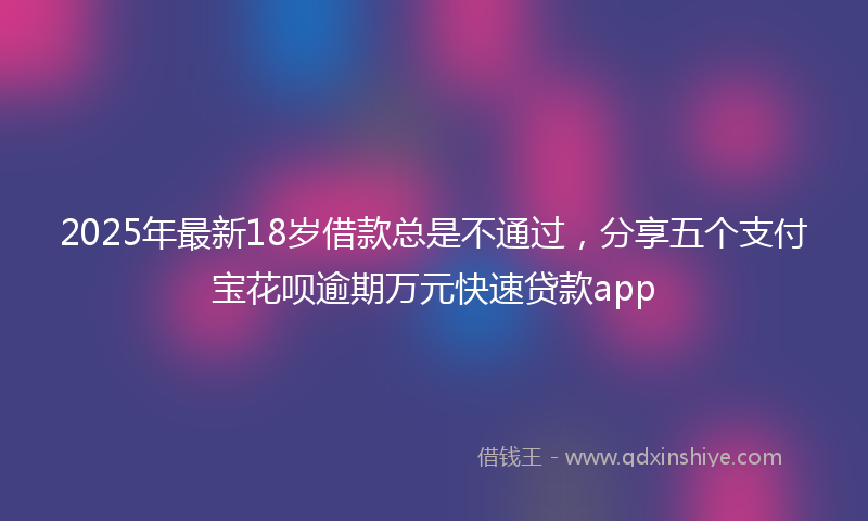2025年最新18岁借款总是不通过，分享五个支付宝花呗逾期万元快速贷款app