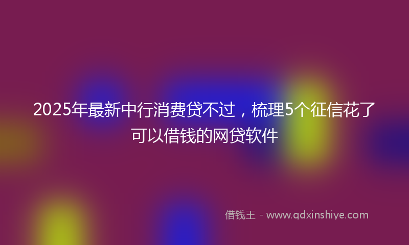 2025年最新中行消费贷不过，梳理5个征信花了可以借钱的网贷软件