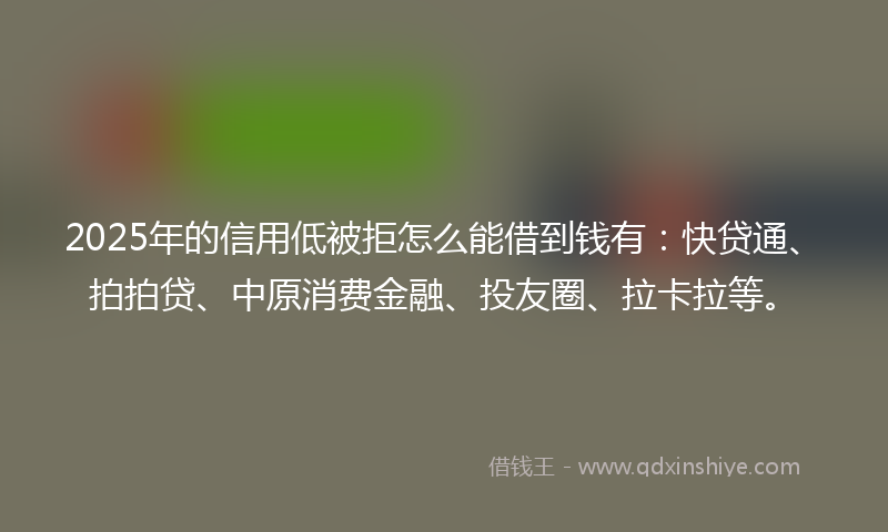 2025年的信用低被拒怎么能借到钱有：快贷通、拍拍贷、中原消费金融、投友圈、拉卡拉等。