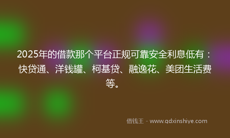 2025年的借款那个平台正规可靠安全利息低有：快贷通、洋钱罐、柯基贷、融逸花、美团生活费等。